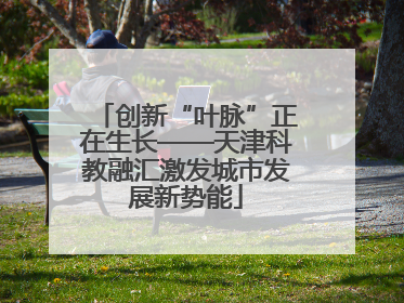 创新“叶脉”正在生长——天津科教融汇激发城市发展新势能